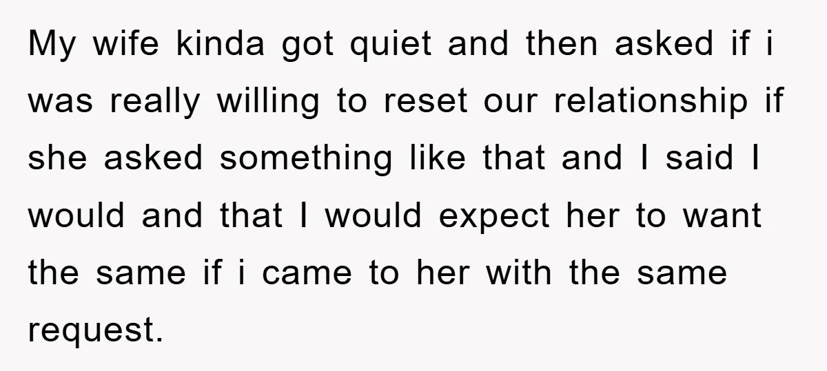 My wife kinda got quiet and then asked if i was really willing to reset our relationship if she asked something like that and I said I would and that...