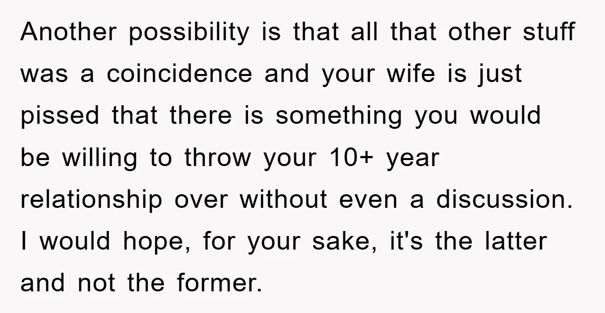 Another possibility is that all that other stuff was a coincidence and your wife is just pissed that there is something you would be willing to throw your 10+ year...