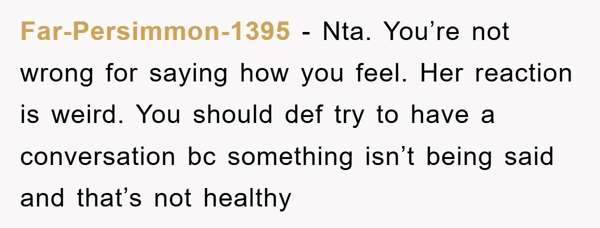 Far-Persimmon-1395 − Nta. You’re not wrong for saying how you feel. Her reaction is weird. You should def try to have a conversation bc something isn’t being said and that’s...