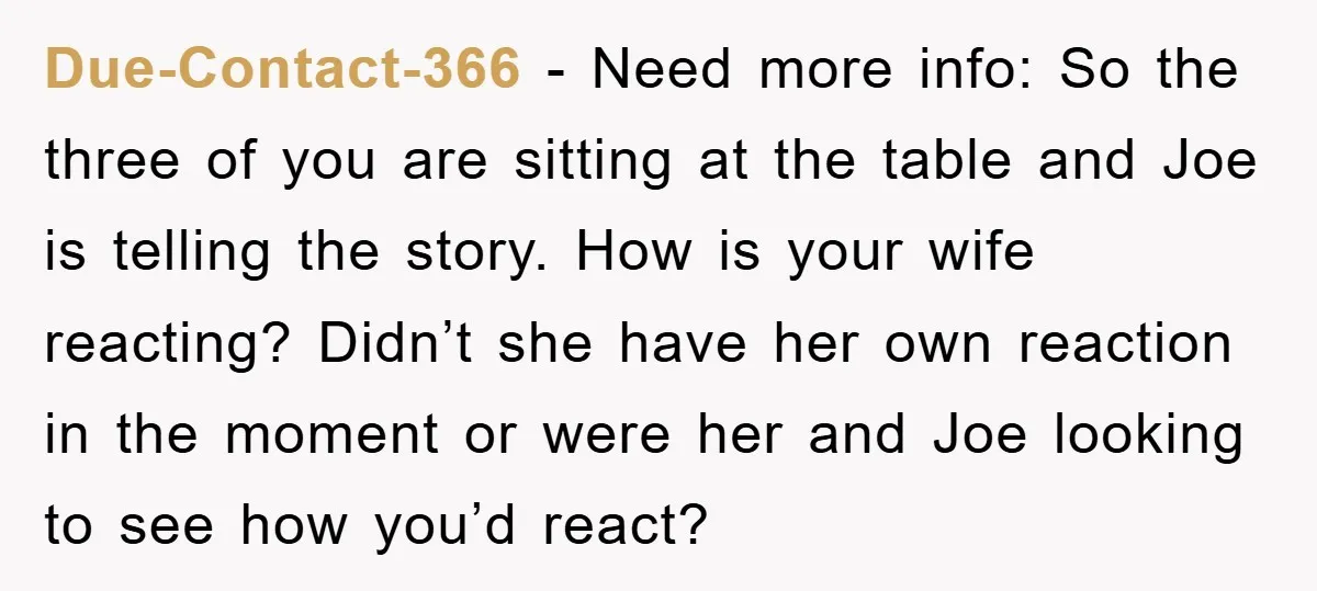 Due-Contact-366 − Need more info: So the three of you are sitting at the table and Joe is telling the story. How is your wife reacting? Didn’t she have her...