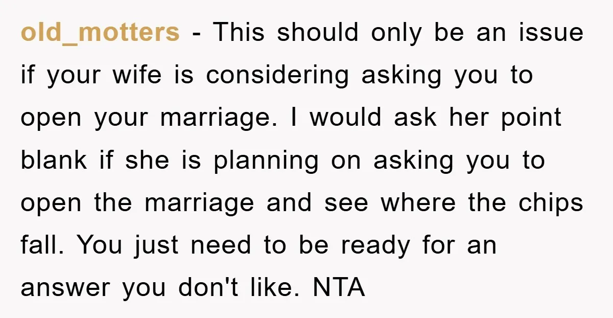 old_motters − This should only be an issue if your wife is considering asking you to open your marriage. I would ask her point blank if she is planning on...