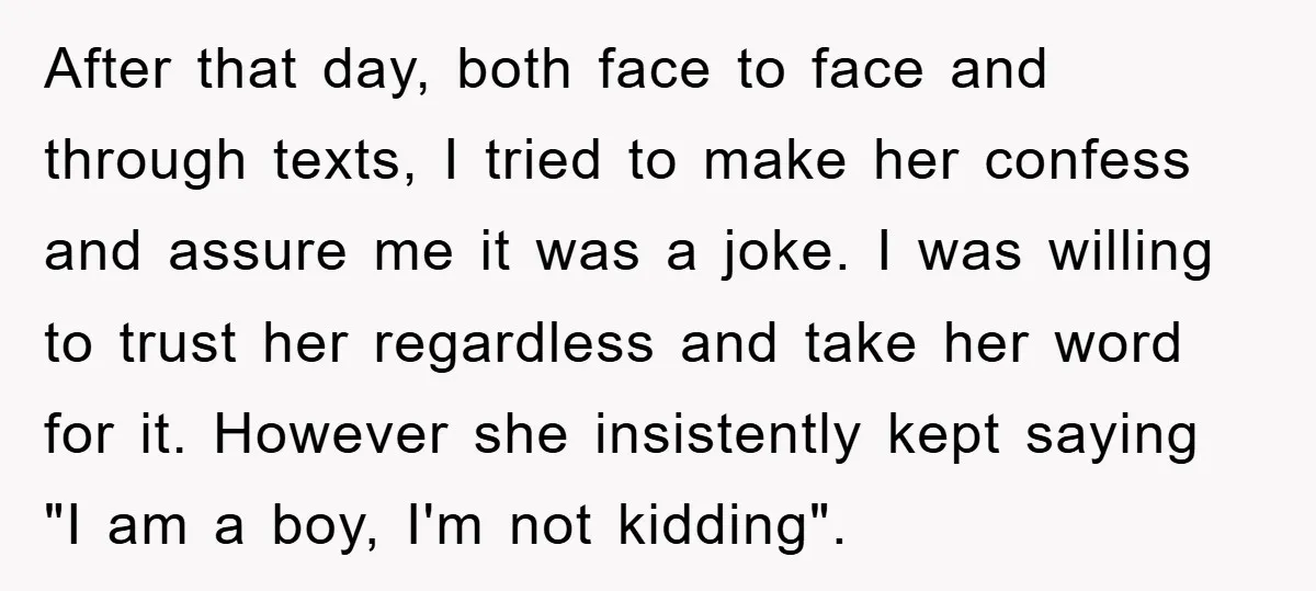 After that day, both face to face and through texts, I tried to make her confess and assure me it was a joke. I was willing to trust her regardless...