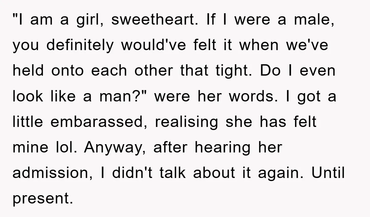 "I am a girl, sweetheart. If I were a male, you definitely would've felt it when we've held onto each other that tight. Do I even look like a man?"...