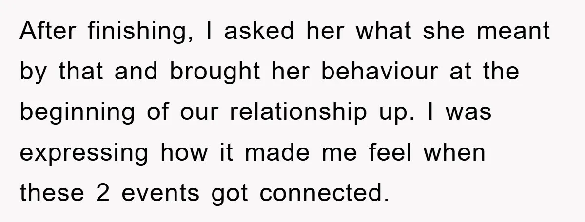 After finishing, I asked her what she meant by that and brought her behaviour at the beginning of our relationship up. I was expressing how it made me feel when...