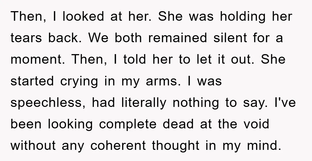 Then, I looked at her. She was holding her tears back. We both remained silent for a moment. Then, I told her to let it out. She started crying in...