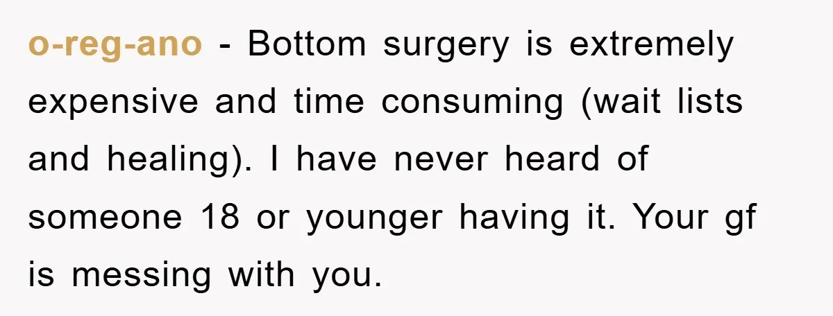 o-reg-ano − Bottom surgery is extremely expensive and time consuming (wait lists and healing). I have never heard of someone 18 or younger having it. Your gf is messing with...