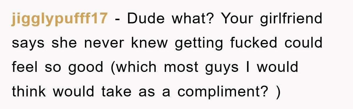 jigglypufff17 − Dude what? Your girlfriend says she never knew getting fucked could feel so good (which most guys I would think would take as a compliment? )