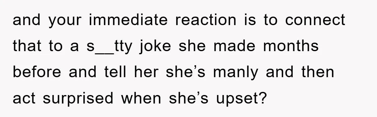 and your immediate reaction is to connect that to a s__tty joke she made months before and tell her she’s manly and then act surprised when she’s upset?