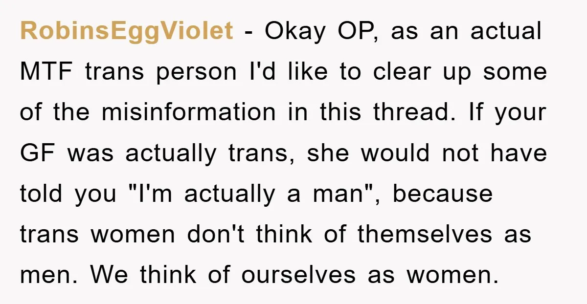 RobinsEggViolet − Okay OP, as an actual MTF trans person I'd like to clear up some of the misinformation in this thread. If your GF was actually trans, she would...