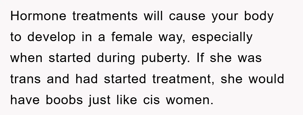 Hormone treatments will cause your body to develop in a female way, especially when started during puberty. If she was trans and had started treatment, she would have boobs just...