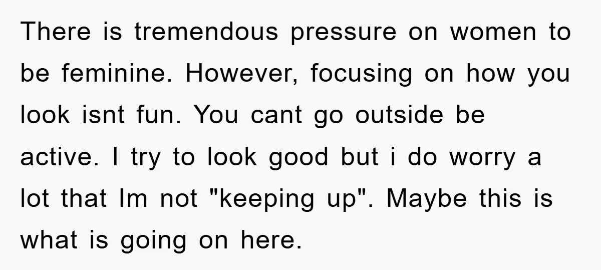 There is tremendous pressure on women to be feminine. However, focusing on how you look isnt fun. You cant go outside be active. I try to look good but i...
