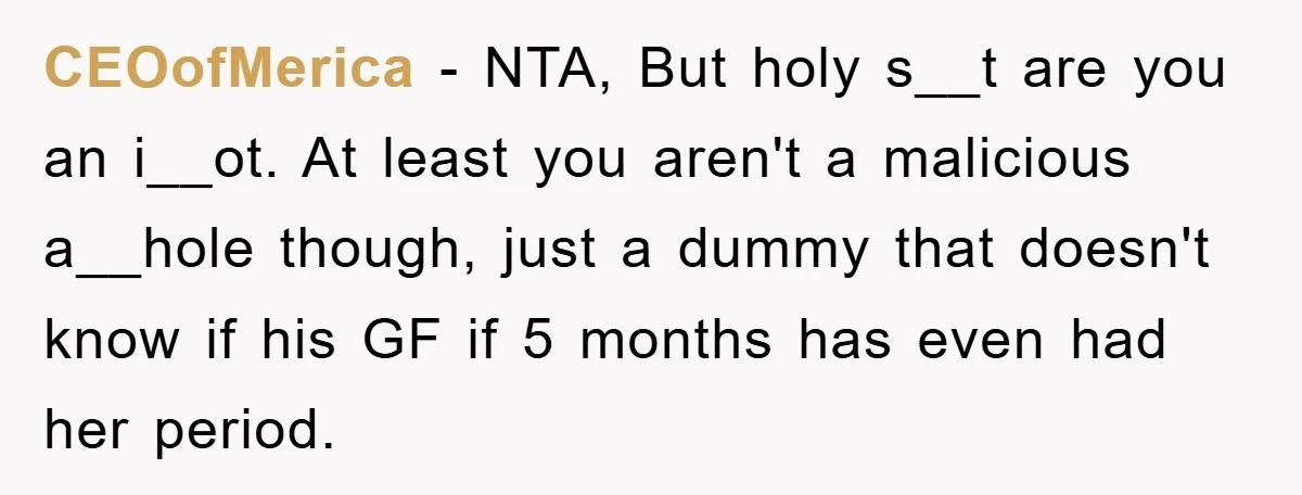 CEOofMerica − NTA, But holy s__t are you an i__ot. At least you aren't a malicious a__hole though, just a dummy that doesn't know if his GF if 5 months...