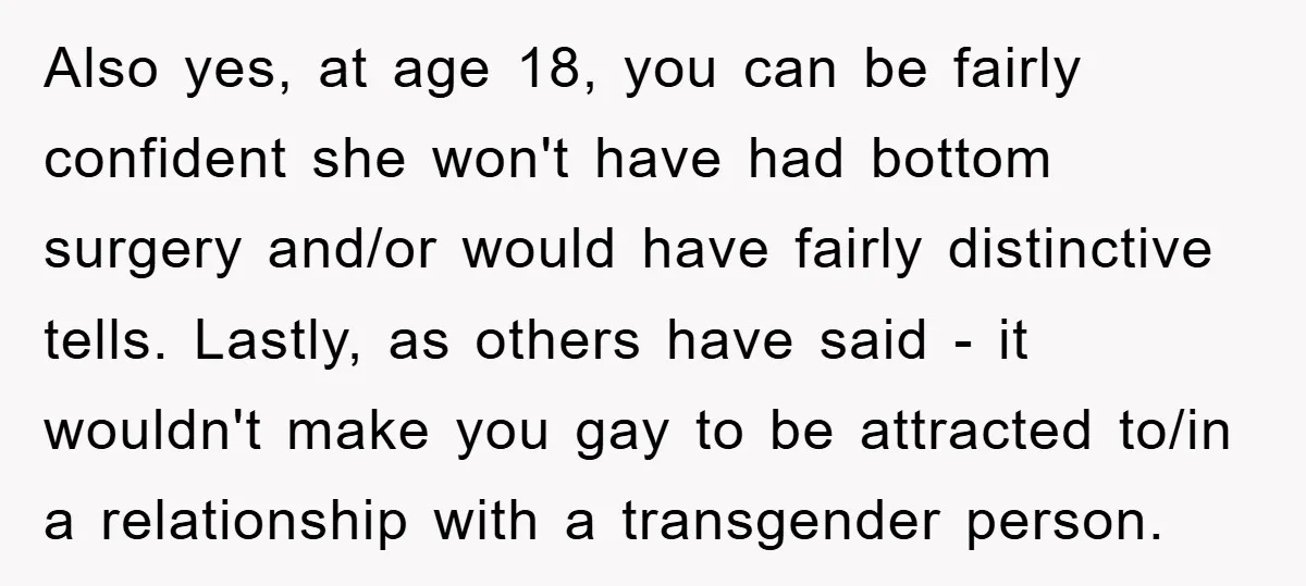 Also yes, at age 18, you can be fairly confident she won't have had bottom surgery and/or would have fairly distinctive tells. Lastly, as others have said - it wouldn't...
