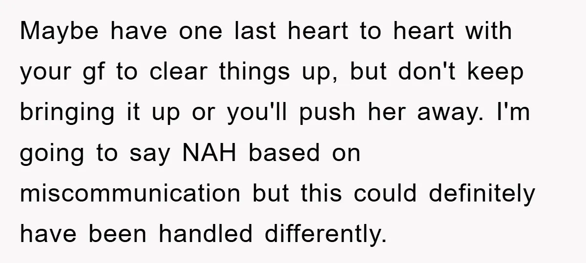 Maybe have one last heart to heart with your gf to clear things up, but don't keep bringing it up or you'll push her away. I'm going to say NAH...