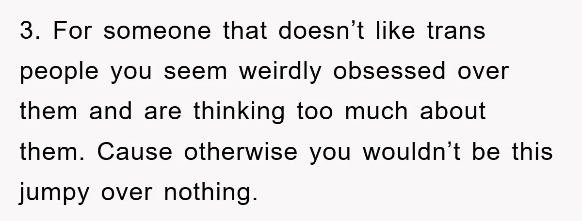 3. For someone that doesn’t like trans people you seem weirdly obsessed over them and are thinking too much about them. Cause otherwise you wouldn’t be this jumpy over nothing.