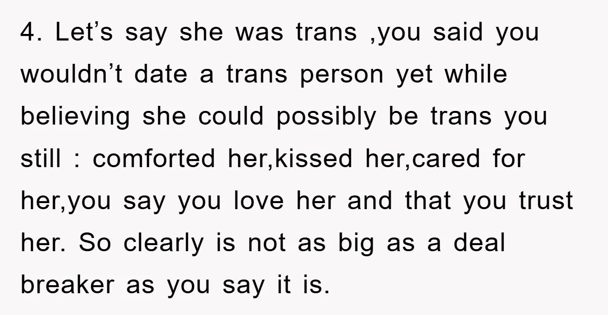 4. Let’s say she was trans ,you said you wouldn’t date a trans person yet while believing she could possibly be trans you still : comforted her,kissed her,cared for her,you...