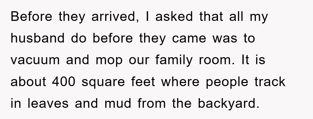 Before they arrived, I asked that all my husband do before they came was to vacuum and mop our family room. It is about 400 square feet where people track...