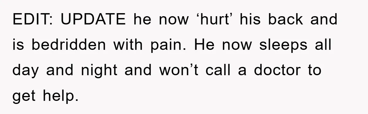 EDIT: UPDATE he now ‘hurt’ his back and is bedridden with pain. He now sleeps all day and night and won’t call a doctor to get help.