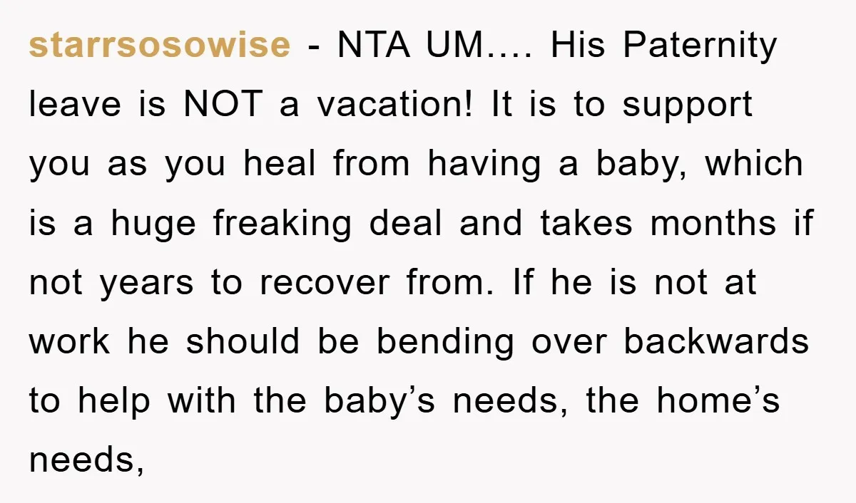 starrsosowise − NTA UM…. His Paternity leave is NOT a vacation! It is to support you as you heal from having a baby, which is a huge freaking deal and...