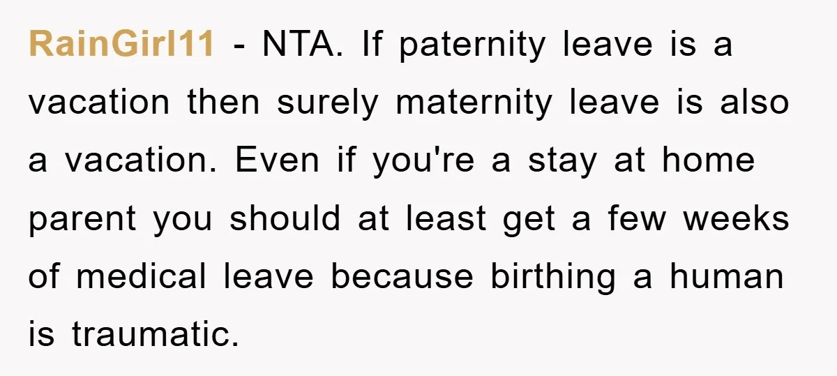 RainGirl11 − NTA. If paternity leave is a vacation then surely maternity leave is also a vacation. Even if you're a stay at home parent you should at least get...