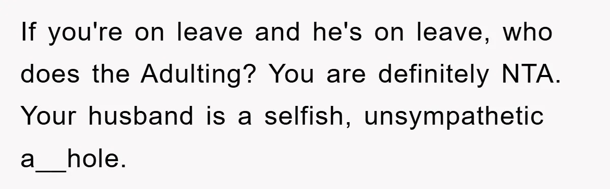 If you're on leave and he's on leave, who does the Adulting? You are definitely NTA. Your husband is a selfish, unsympathetic a__hole.