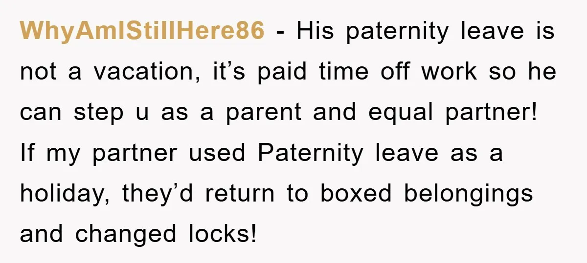 WhyAmIStillHere86 − His paternity leave is not a vacation, it’s paid time off work so he can step u as a parent and equal partner! If my partner used Paternity...