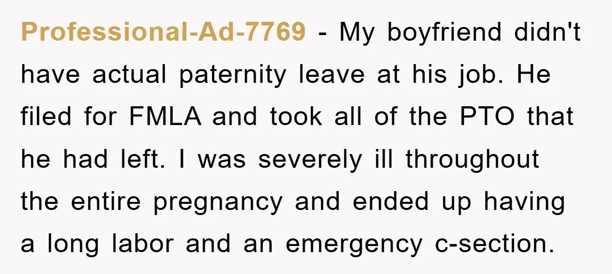 Professional-Ad-7769 − My boyfriend didn't have actual paternity leave at his job. He filed for FMLA and took all of the PTO that he had left. I was severely ill...