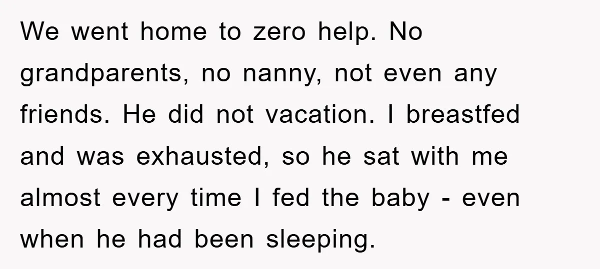 We went home to zero help. No grandparents, no nanny, not even any friends. He did not vacation. I breastfed and was exhausted, so he sat with me almost every...