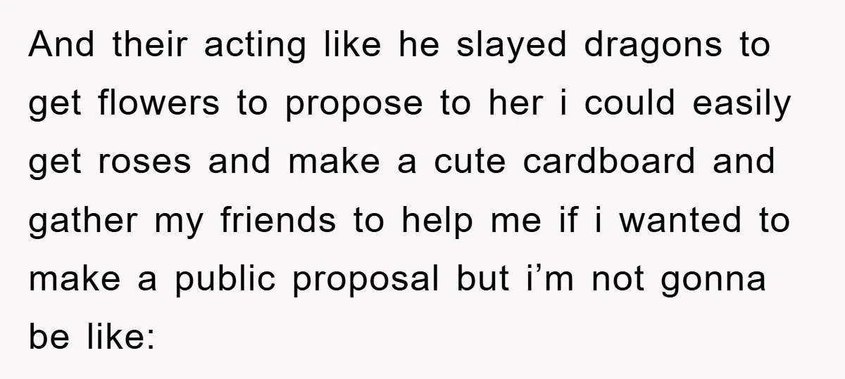 And their acting like he slayed dragons to get flowers to propose to her i could easily get roses and make a cute cardboard and gather my friends to help...