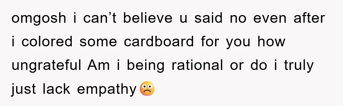 omgosh i can’t believe u said no even after i colored some cardboard for you how ungrateful Am i being rational or do i truly just lack empathy☹️