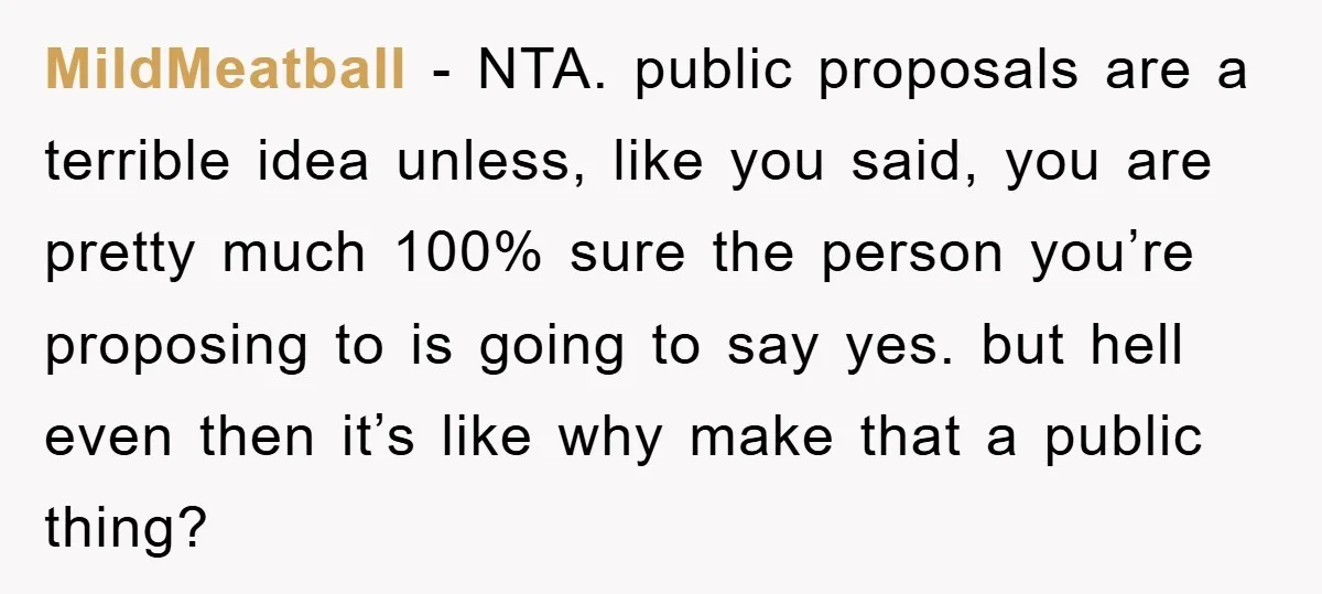 MildMeatball − NTA. public proposals are a terrible idea unless, like you said, you are pretty much 100% sure the person you’re proposing to is going to say yes. but...