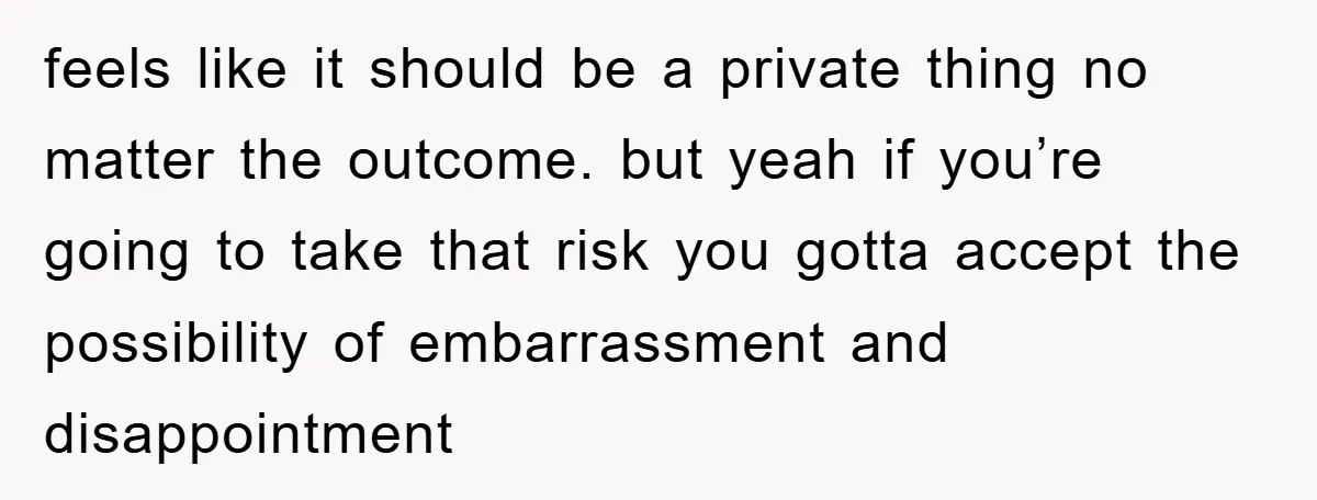 feels like it should be a private thing no matter the outcome. but yeah if you’re going to take that risk you gotta accept the possibility of embarrassment and disappointment