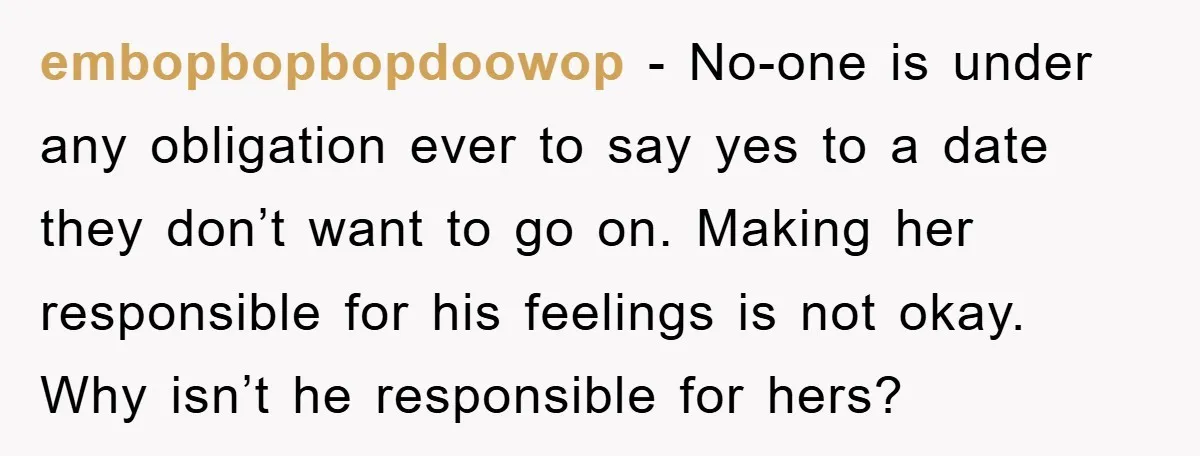 embopbopbopdoowop − No-one is under any obligation ever to say yes to a date they don’t want to go on. Making her responsible for his feelings is not okay. Why...