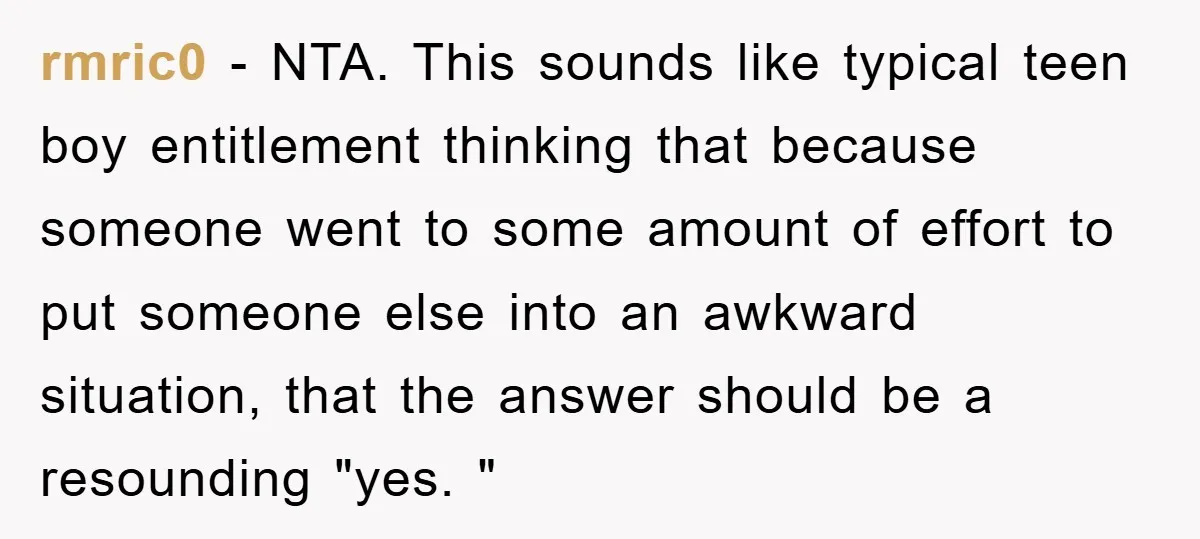 rmric0 − NTA. This sounds like typical teen boy entitlement thinking that because someone went to some amount of effort to put someone else into an awkward situation, that the...