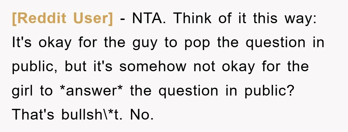 [Reddit User] − NTA. Think of it this way: It's okay for the guy to pop the question in public, but it's somehow not okay for the girl to *answer*...