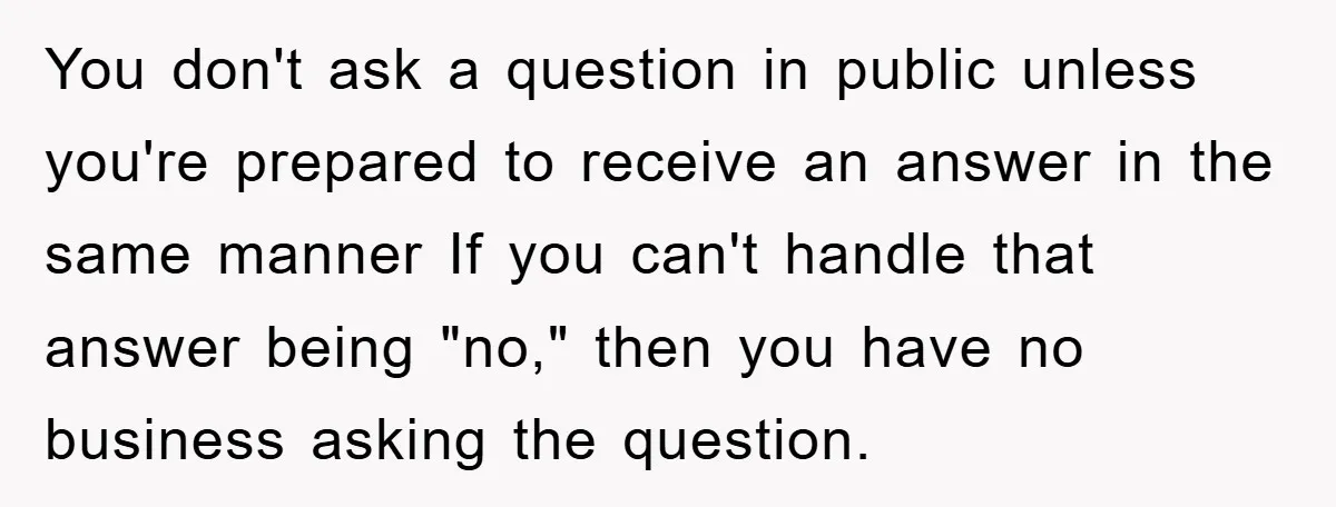 You don't ask a question in public unless you're prepared to receive an answer in the same manner If you can't handle that answer being "no," then you have no...