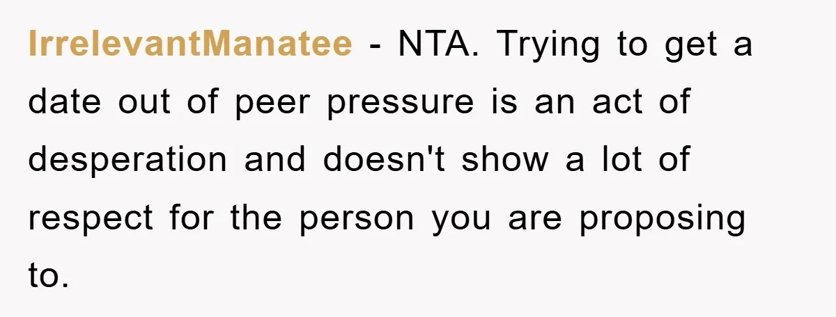 IrrelevantManatee − NTA. Trying to get a date out of peer pressure is an act of desperation and doesn't show a lot of respect for the person you are proposing...