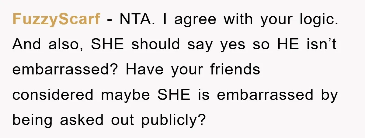 FuzzyScarf − NTA. I agree with your logic. And also, SHE should say yes so HE isn’t embarrassed? Have your friends considered maybe SHE is embarrassed by being asked out...