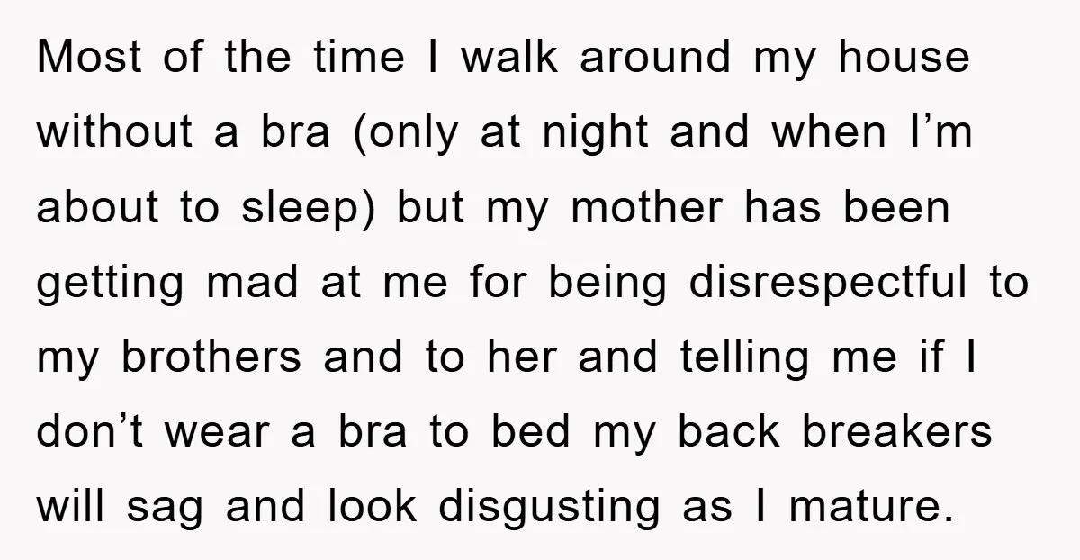 Most of the time I walk around my house without a bra (only at night and when I’m about to sleep) but my mother has been getting mad at me...