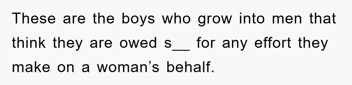 These are the boys who grow into men that think they are owed s__ for any effort they make on a woman’s behalf.