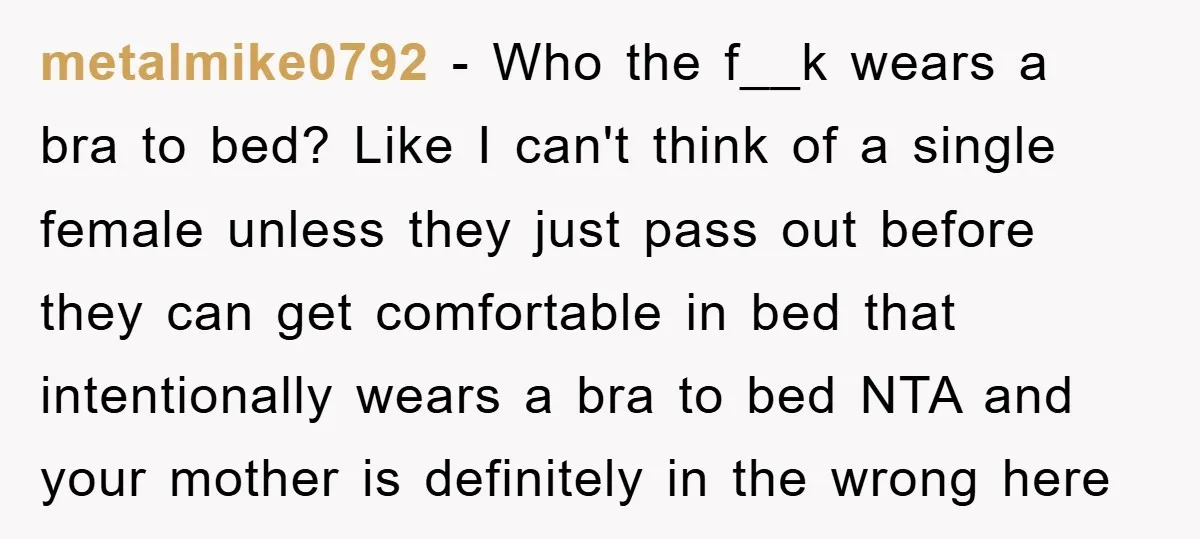 metalmike0792 − Who the f__k wears a bra to bed? Like I can't think of a single female unless they just pass out before they can get comfortable in bed...