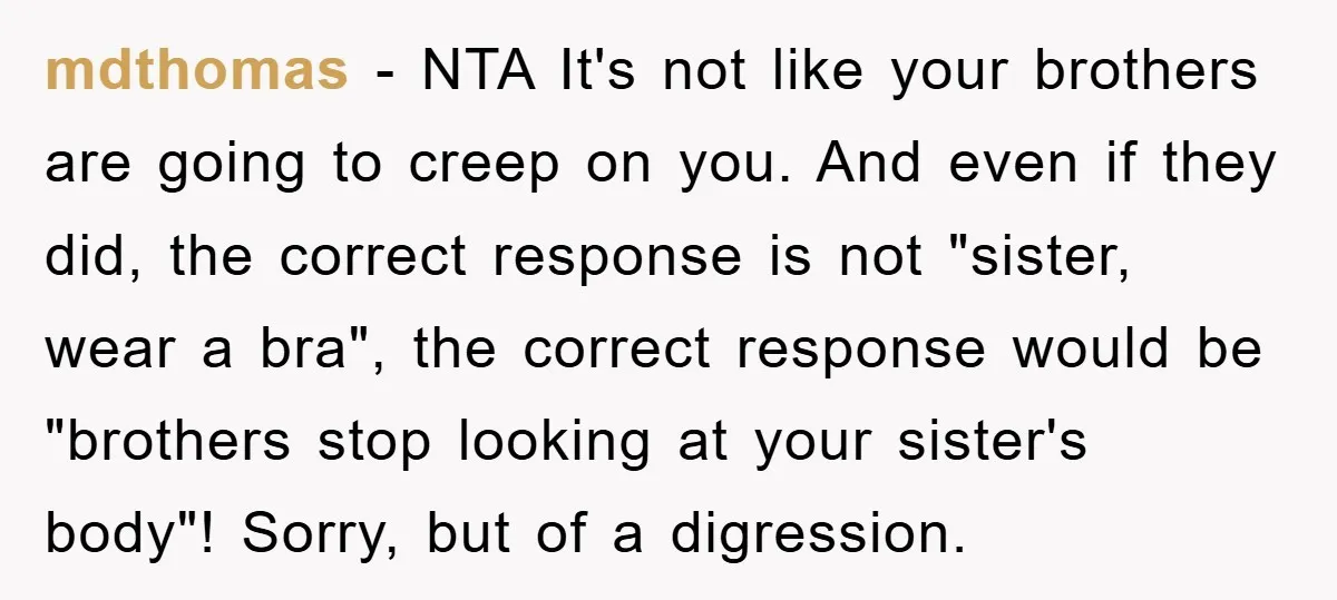 mdthomas − NTA It's not like your brothers are going to creep on you. And even if they did, the correct response is not "sister, wear a bra", the correct...