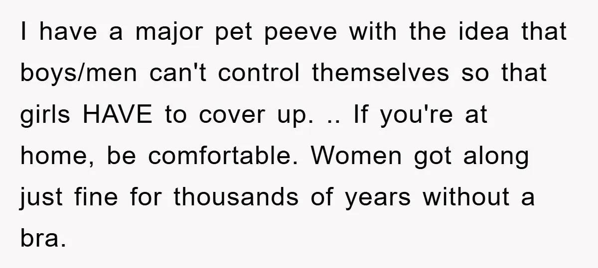I have a major pet peeve with the idea that boys/men can't control themselves so that girls HAVE to cover up. .. If you're at home, be comfortable. Women got...