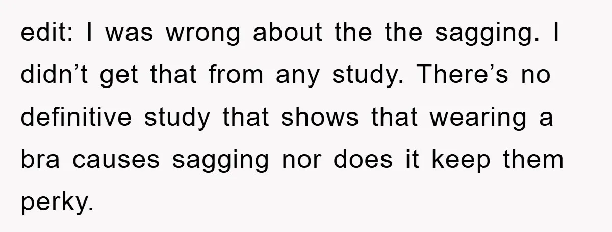 edit: I was wrong about the the sagging. I didn’t get that from any study. There’s no definitive study that shows that wearing a bra causes sagging nor does it...