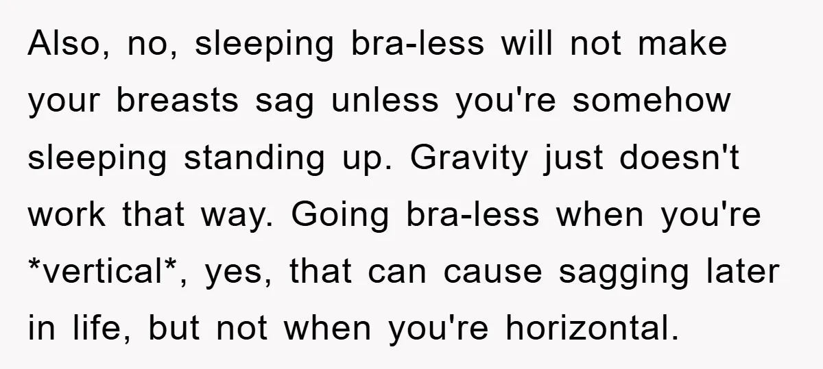 Also, no, sleeping bra-less will not make your breasts sag unless you're somehow sleeping standing up. Gravity just doesn't work that way. Going bra-less when you're *vertical*, yes, that can...