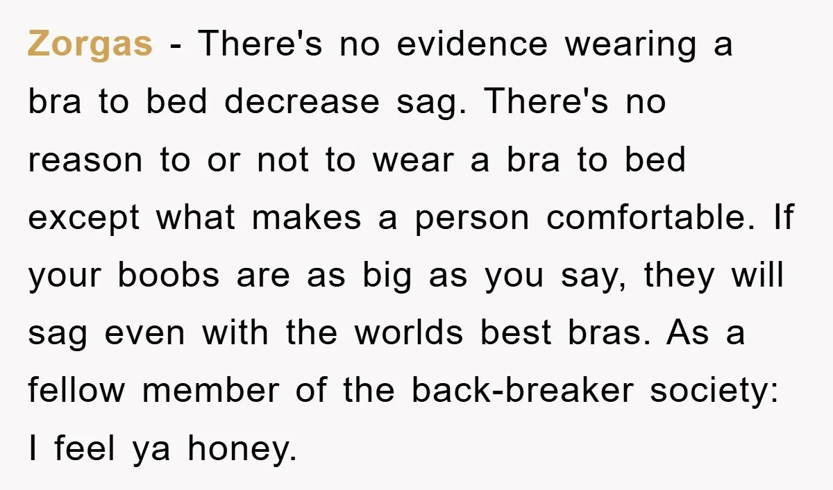 Zorgas − There's no evidence wearing a bra to bed decrease sag. There's no reason to or not to wear a bra to bed except what makes a person comfortable....