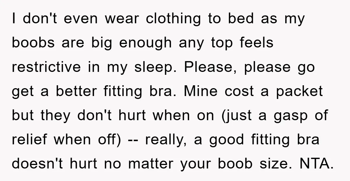 I don't even wear clothing to bed as my boobs are big enough any top feels restrictive in my sleep. Please, please go get a better fitting bra. Mine cost...
