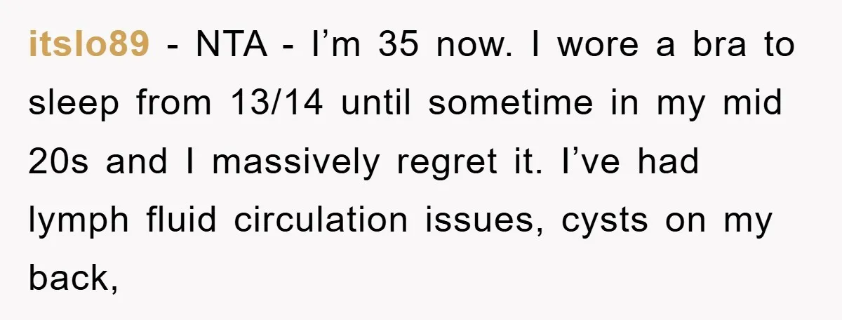 itslo89 − NTA - I’m 35 now. I wore a bra to sleep from 13/14 until sometime in my mid 20s and I massively regret it. I’ve had lymph fluid...