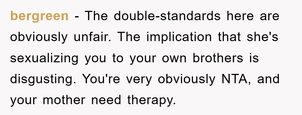 bergreen − The double-standards here are obviously unfair. The implication that she's sexualizing you to your own brothers is disgusting. You're very obviously NTA, and your mother need therapy.