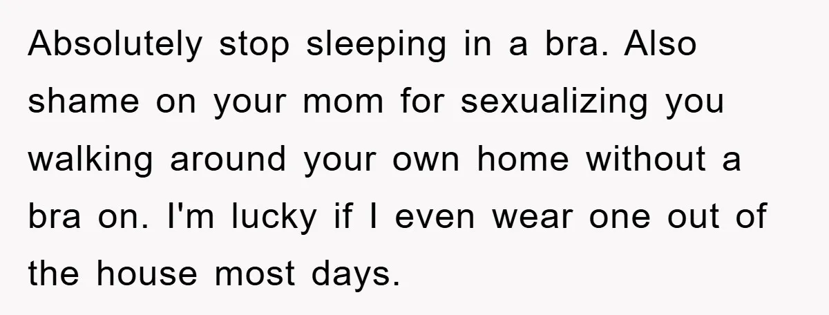 Absolutely stop sleeping in a bra. Also shame on your mom for sexualizing you walking around your own home without a bra on. I'm lucky if I even wear one...
